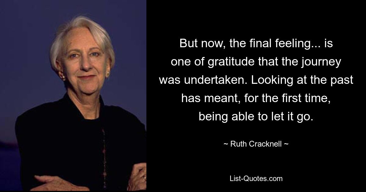 But now, the final feeling... is one of gratitude that the journey was undertaken. Looking at the past has meant, for the first time, being able to let it go. — © Ruth Cracknell