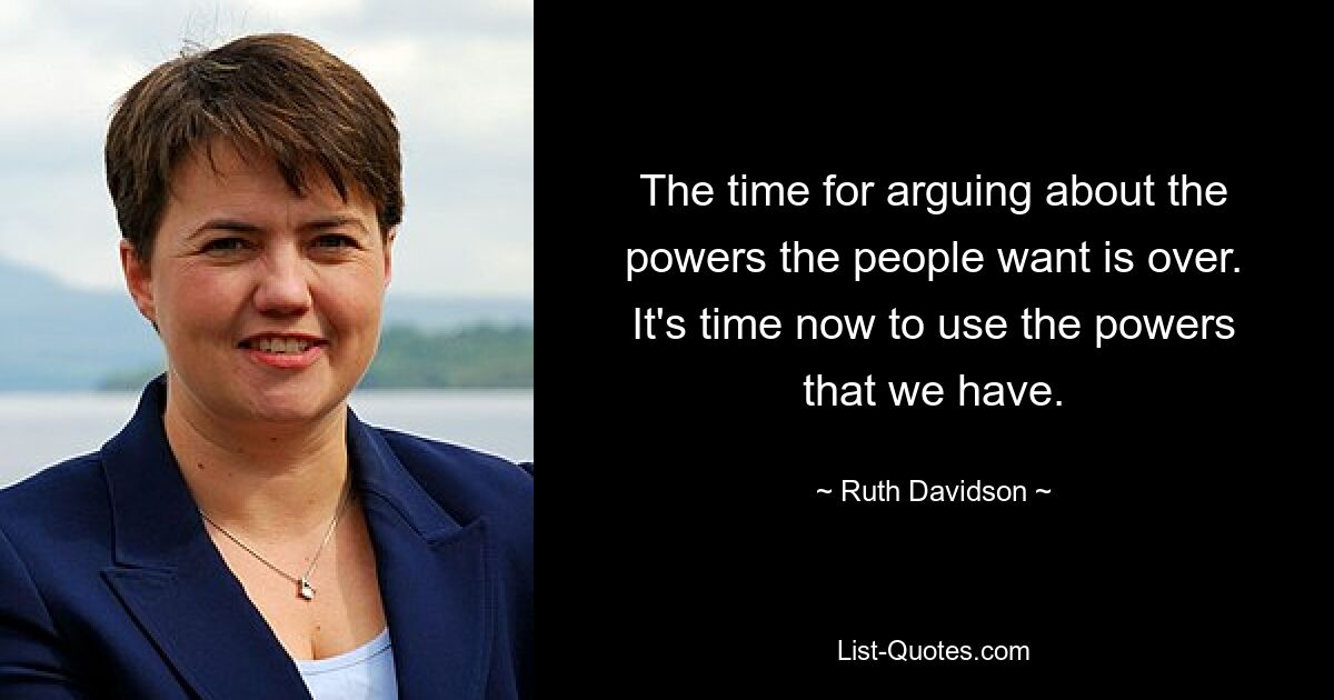 The time for arguing about the powers the people want is over. It's time now to use the powers that we have. — © Ruth Davidson