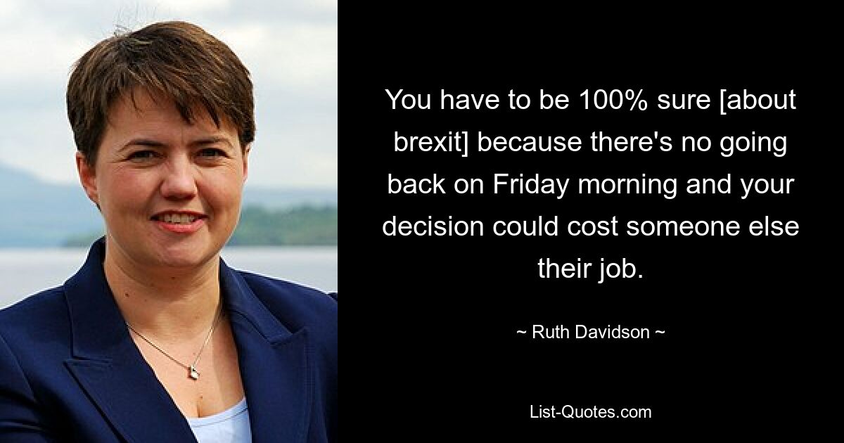 You have to be 100% sure [about brexit] because there's no going back on Friday morning and your decision could cost someone else their job. — © Ruth Davidson