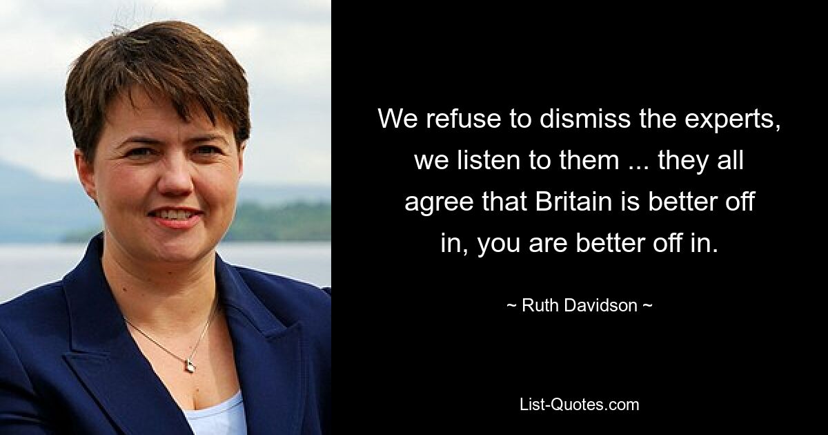 We refuse to dismiss the experts, we listen to them ... they all agree that Britain is better off in, you are better off in. — © Ruth Davidson