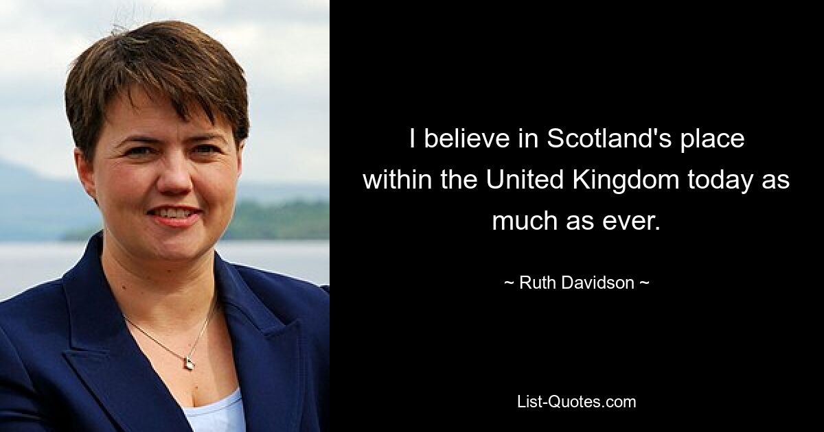 I believe in Scotland's place within the United Kingdom today as much as ever. — © Ruth Davidson