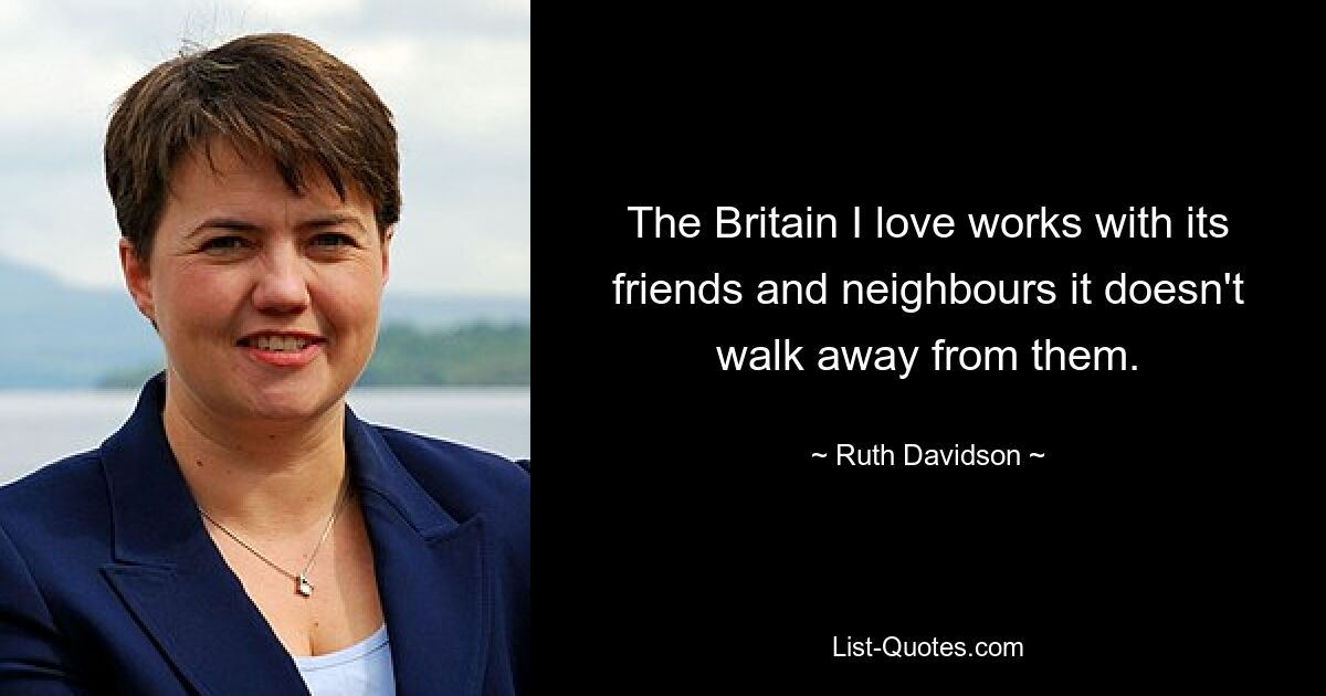 The Britain I love works with its friends and neighbours it doesn't walk away from them. — © Ruth Davidson