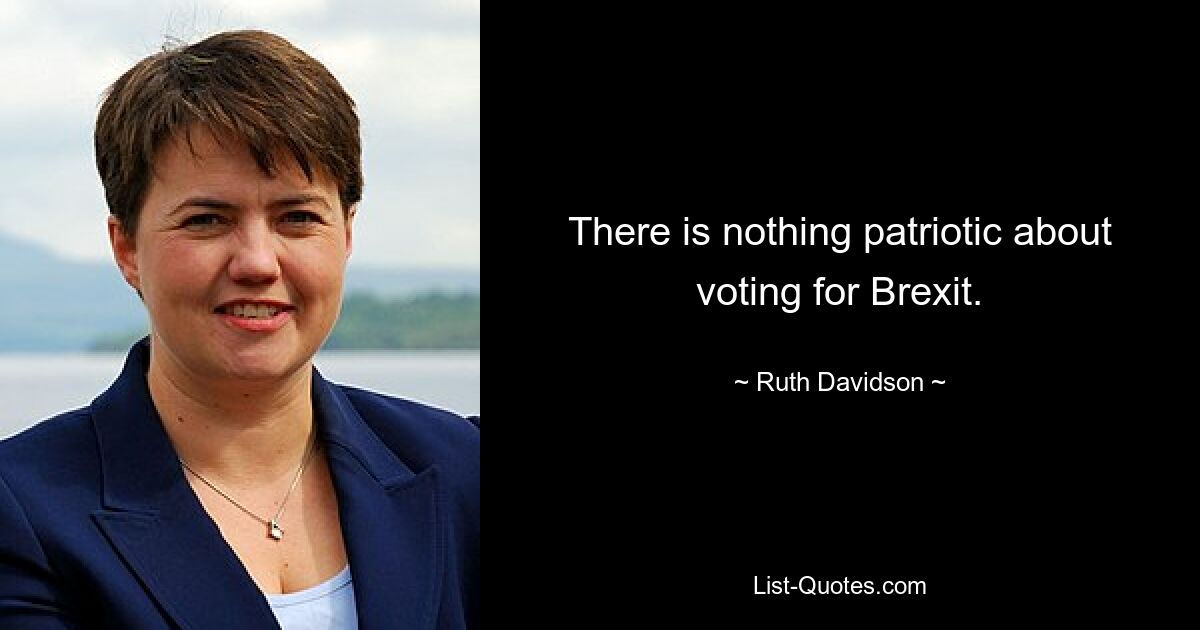 There is nothing patriotic about voting for Brexit. — © Ruth Davidson