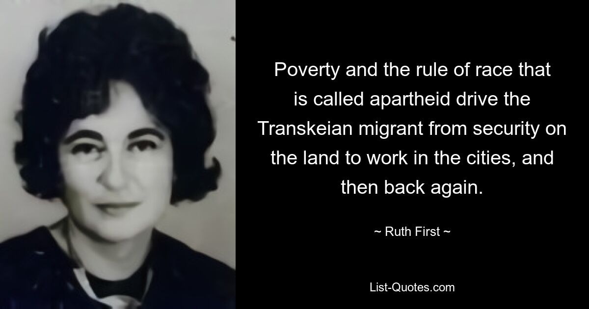 Poverty and the rule of race that is called apartheid drive the Transkeian migrant from security on the land to work in the cities, and then back again. — © Ruth First