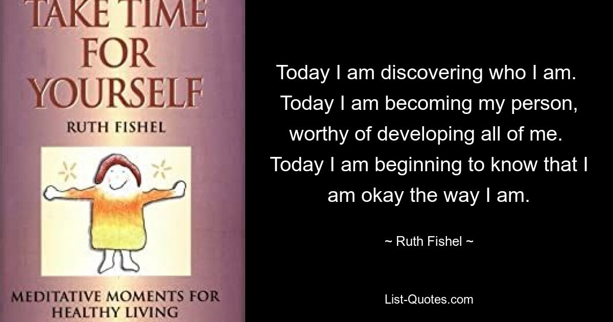 Today I am discovering who I am.  Today I am becoming my person, worthy of developing all of me.  Today I am beginning to know that I am okay the way I am. — © Ruth Fishel