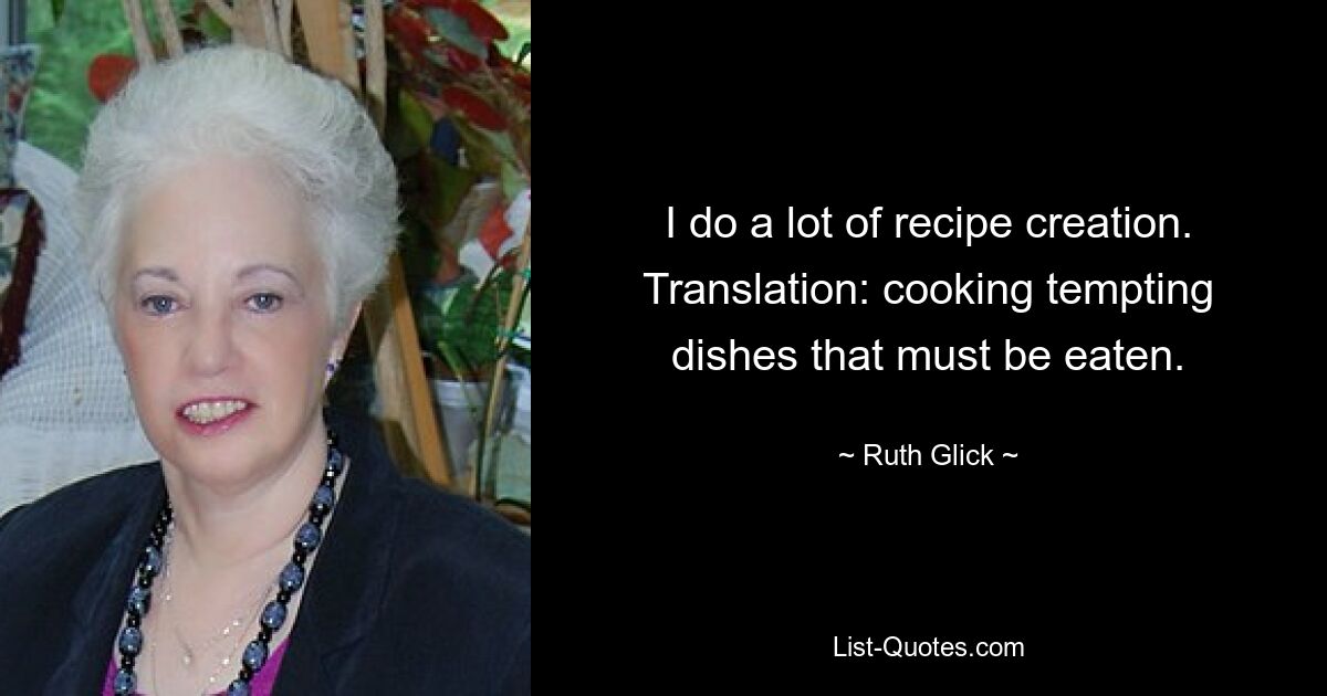 I do a lot of recipe creation. Translation: cooking tempting dishes that must be eaten. — © Ruth Glick