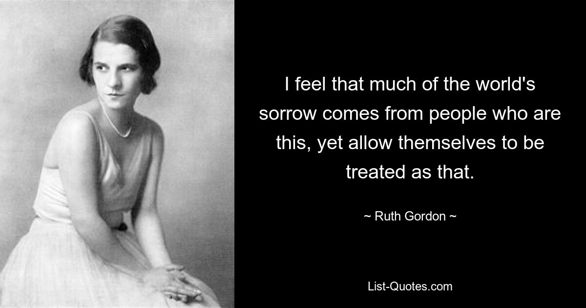 I feel that much of the world's sorrow comes from people who are this, yet allow themselves to be treated as that. — © Ruth Gordon