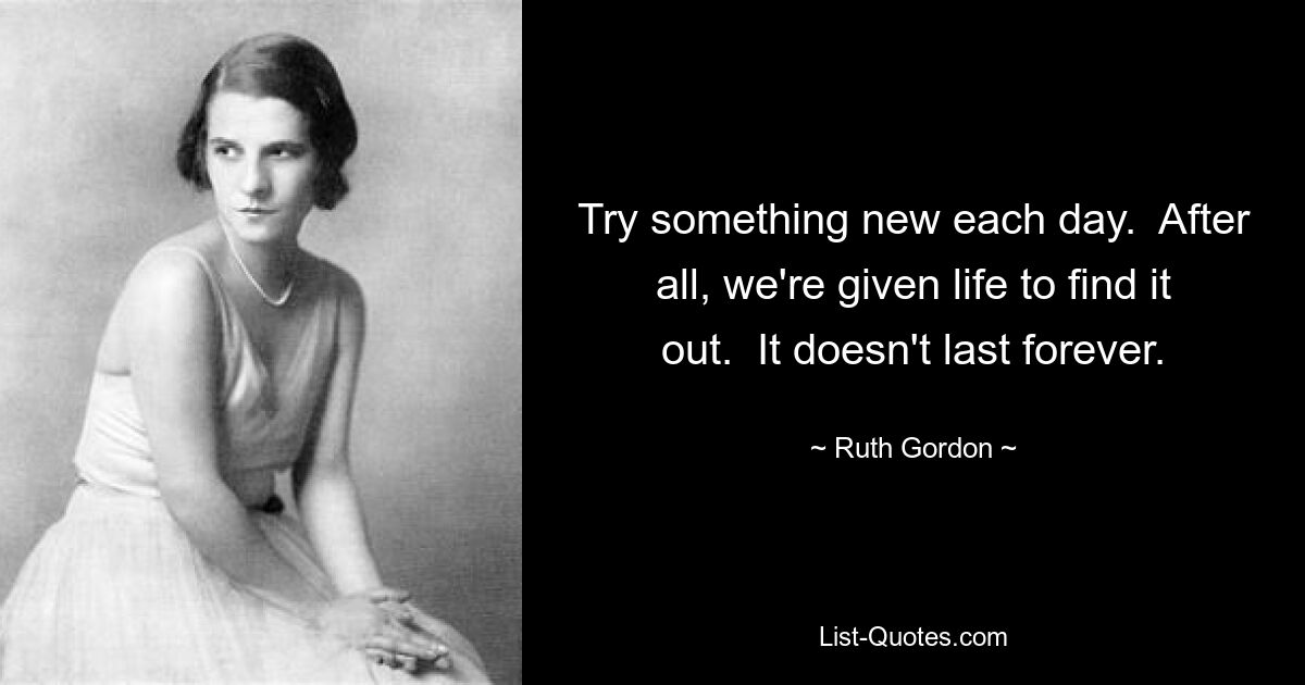 Try something new each day.  After all, we're given life to find it out.  It doesn't last forever. — © Ruth Gordon