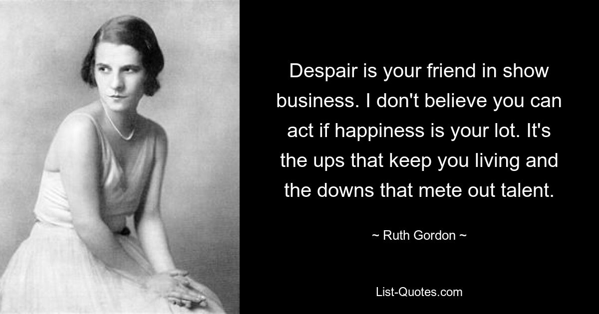 Despair is your friend in show business. I don't believe you can act if happiness is your lot. It's the ups that keep you living and the downs that mete out talent. — © Ruth Gordon