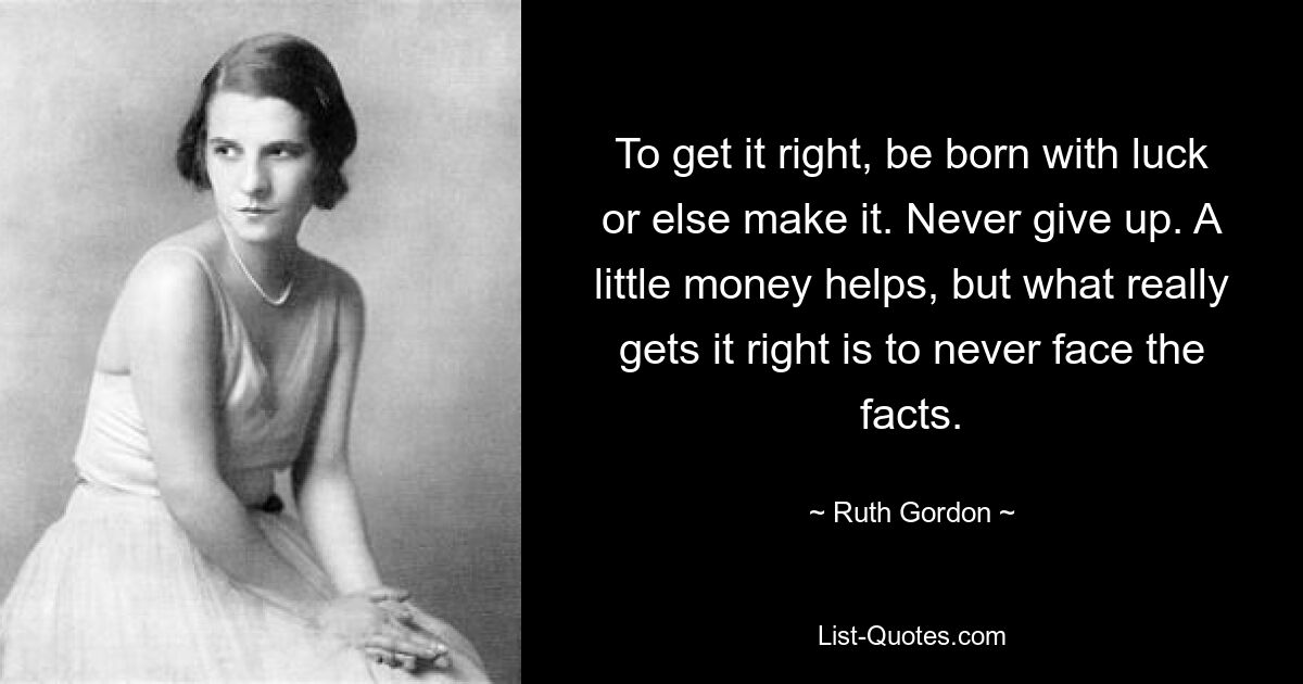 To get it right, be born with luck or else make it. Never give up. A little money helps, but what really gets it right is to never face the facts. — © Ruth Gordon