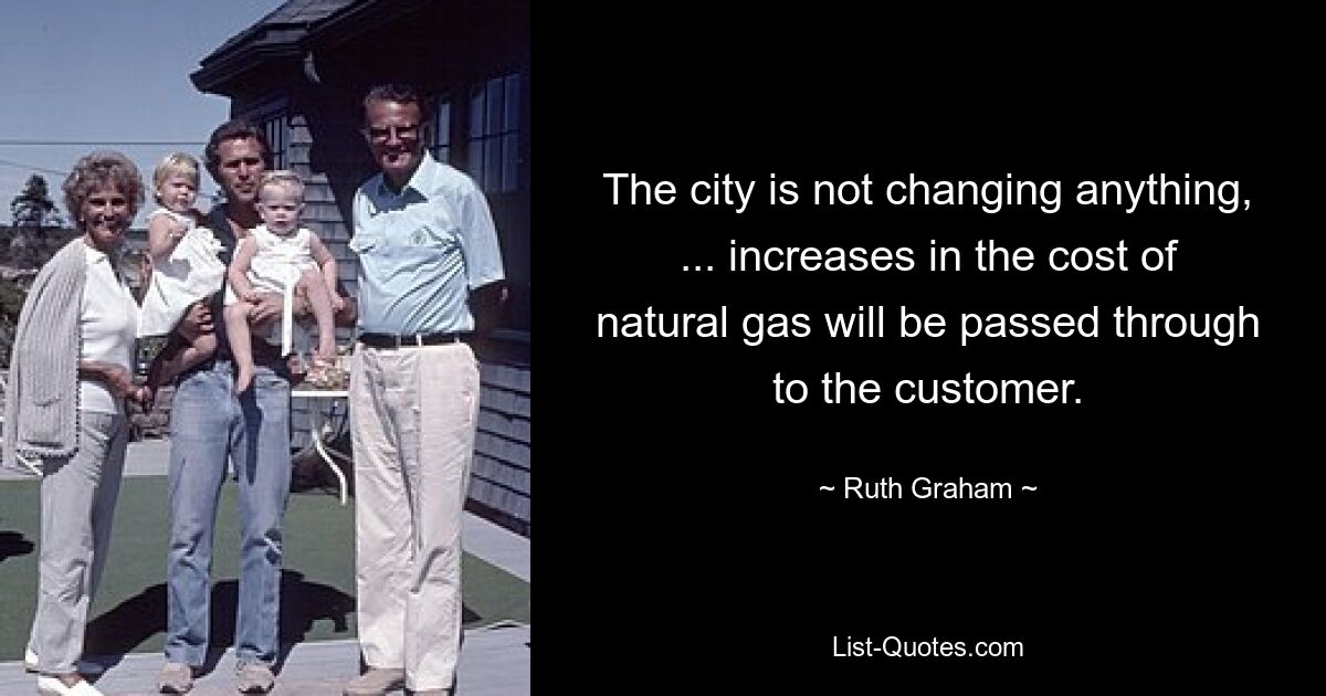 The city is not changing anything, ... increases in the cost of natural gas will be passed through to the customer. — © Ruth Graham