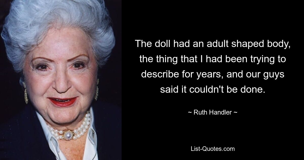 The doll had an adult shaped body, the thing that I had been trying to describe for years, and our guys said it couldn't be done. — © Ruth Handler