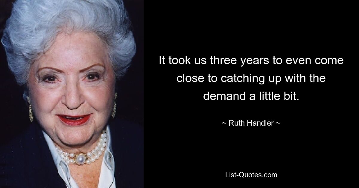 It took us three years to even come close to catching up with the demand a little bit. — © Ruth Handler