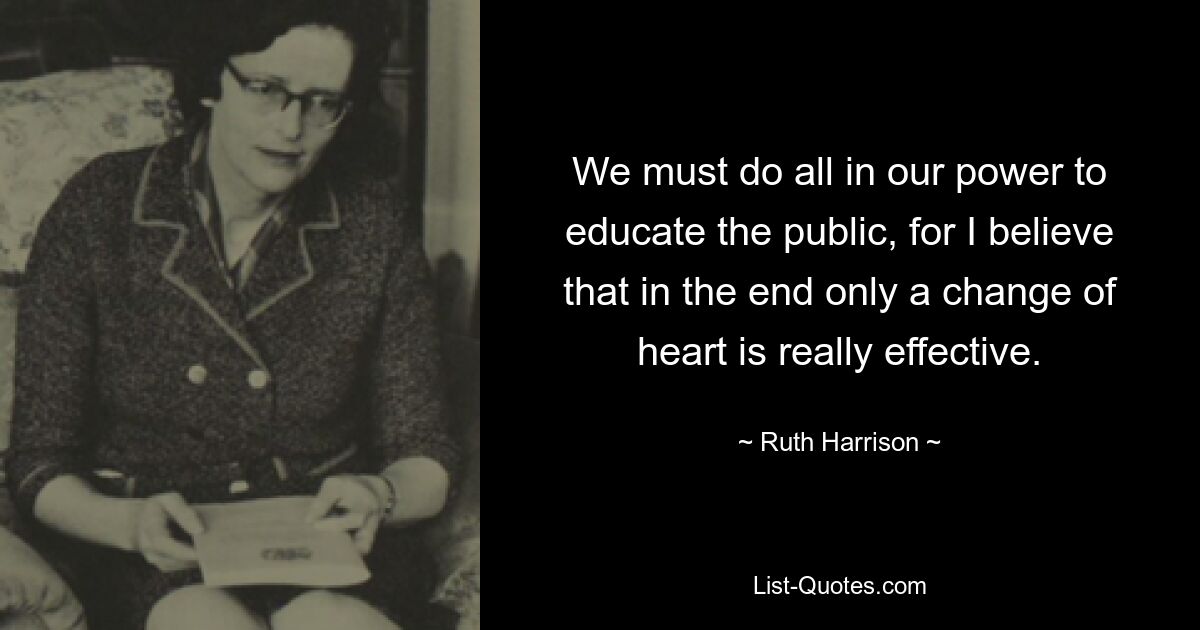 We must do all in our power to educate the public, for I believe that in the end only a change of heart is really effective. — © Ruth Harrison