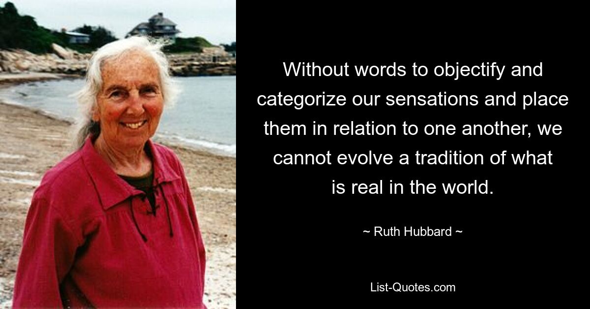 Without words to objectify and categorize our sensations and place them in relation to one another, we cannot evolve a tradition of what is real in the world. — © Ruth Hubbard