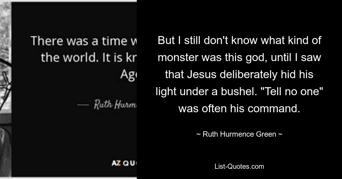 But I still don't know what kind of monster was this god, until I saw that Jesus deliberately hid his light under a bushel. "Tell no one" was often his command. — © Ruth Hurmence Green