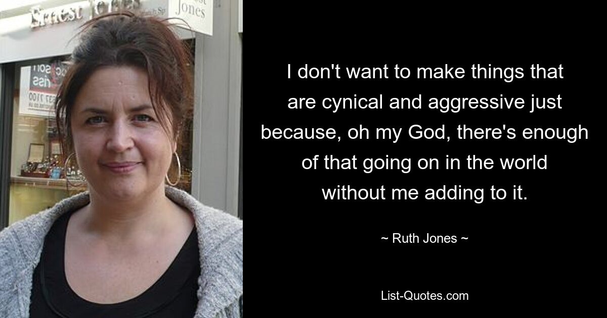 I don't want to make things that are cynical and aggressive just because, oh my God, there's enough of that going on in the world without me adding to it. — © Ruth Jones