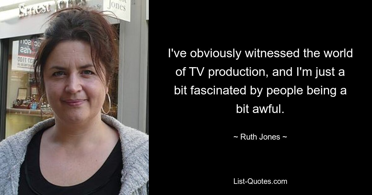 I've obviously witnessed the world of TV production, and I'm just a bit fascinated by people being a bit awful. — © Ruth Jones