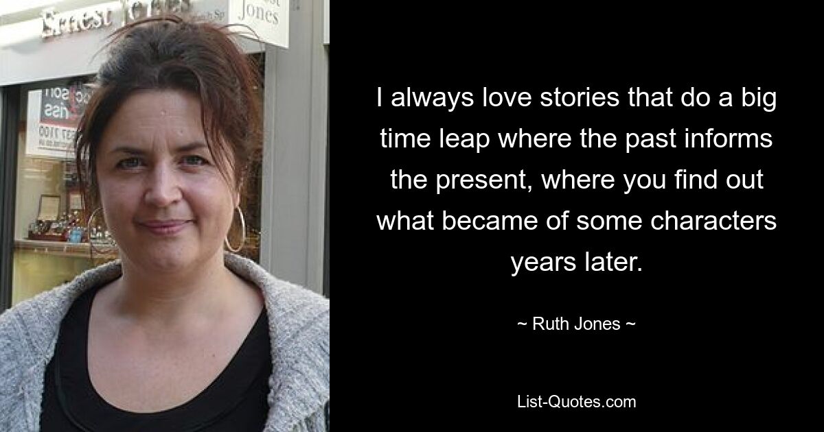 I always love stories that do a big time leap where the past informs the present, where you find out what became of some characters years later. — © Ruth Jones