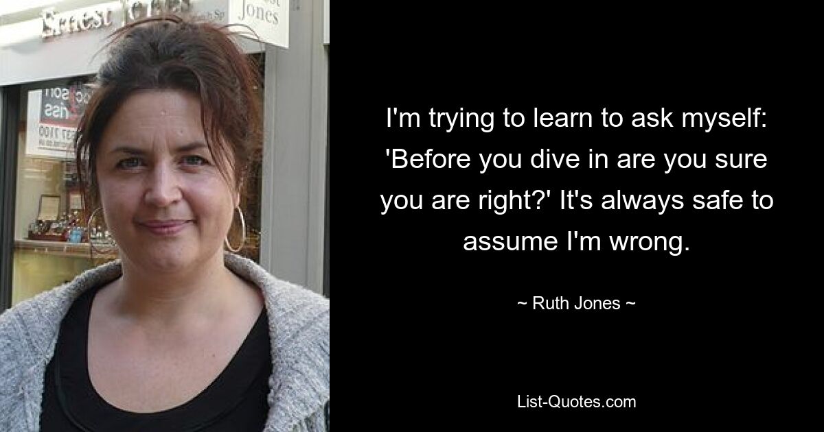 I'm trying to learn to ask myself: 'Before you dive in are you sure you are right?' It's always safe to assume I'm wrong. — © Ruth Jones