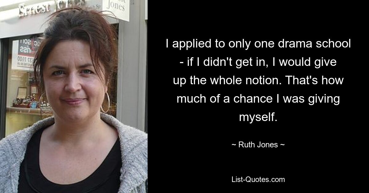 I applied to only one drama school - if I didn't get in, I would give up the whole notion. That's how much of a chance I was giving myself. — © Ruth Jones