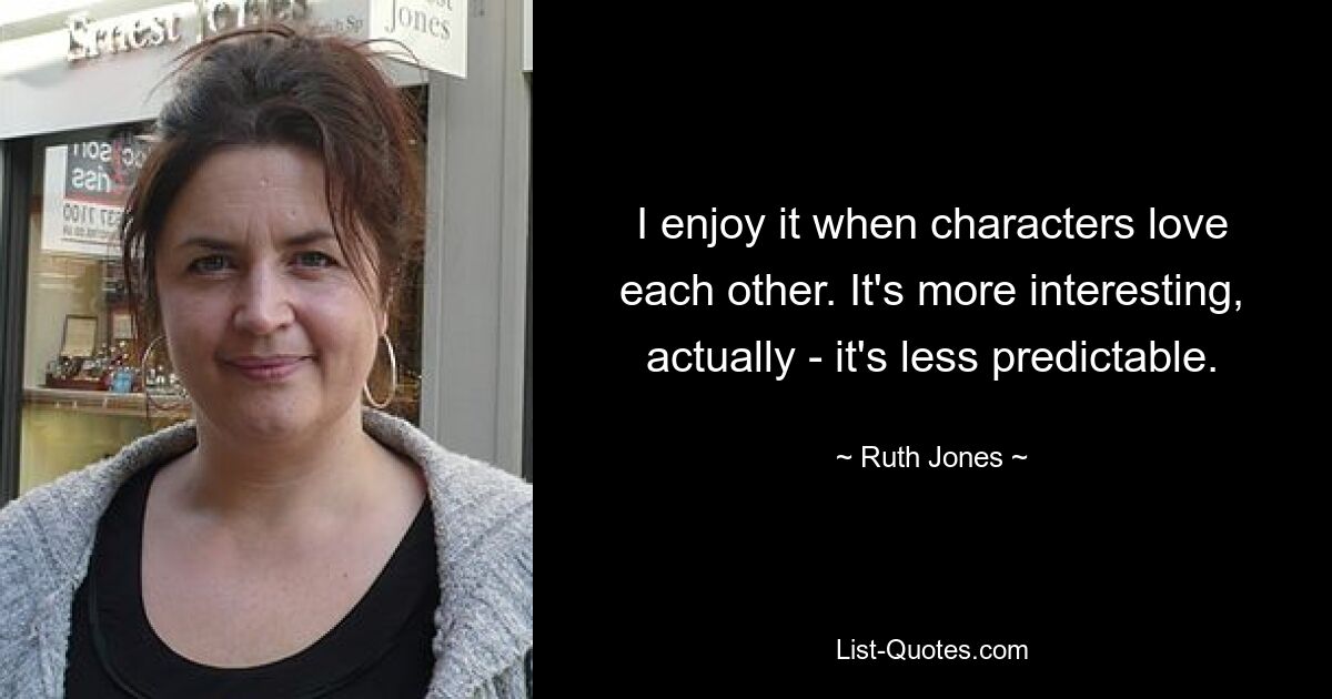 I enjoy it when characters love each other. It's more interesting, actually - it's less predictable. — © Ruth Jones