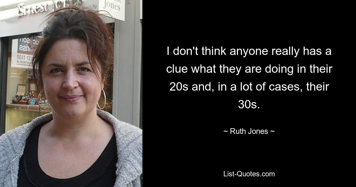 I don't think anyone really has a clue what they are doing in their 20s and, in a lot of cases, their 30s. — © Ruth Jones