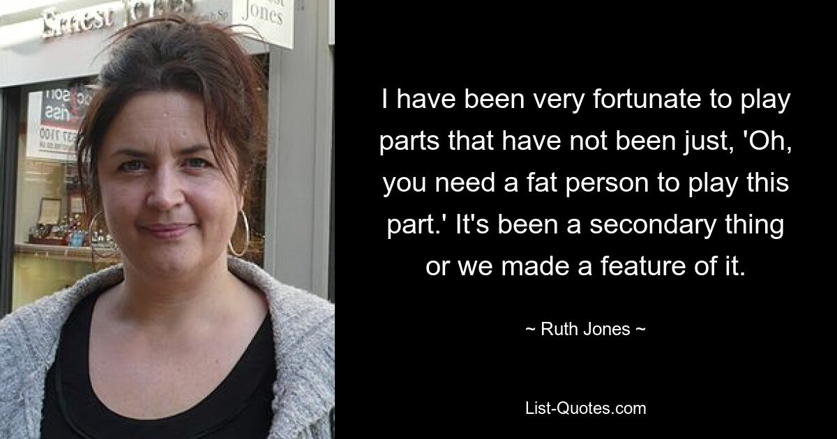 I have been very fortunate to play parts that have not been just, 'Oh, you need a fat person to play this part.' It's been a secondary thing or we made a feature of it. — © Ruth Jones