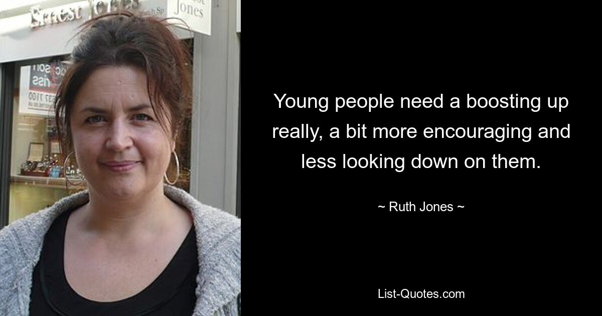 Young people need a boosting up really, a bit more encouraging and less looking down on them. — © Ruth Jones