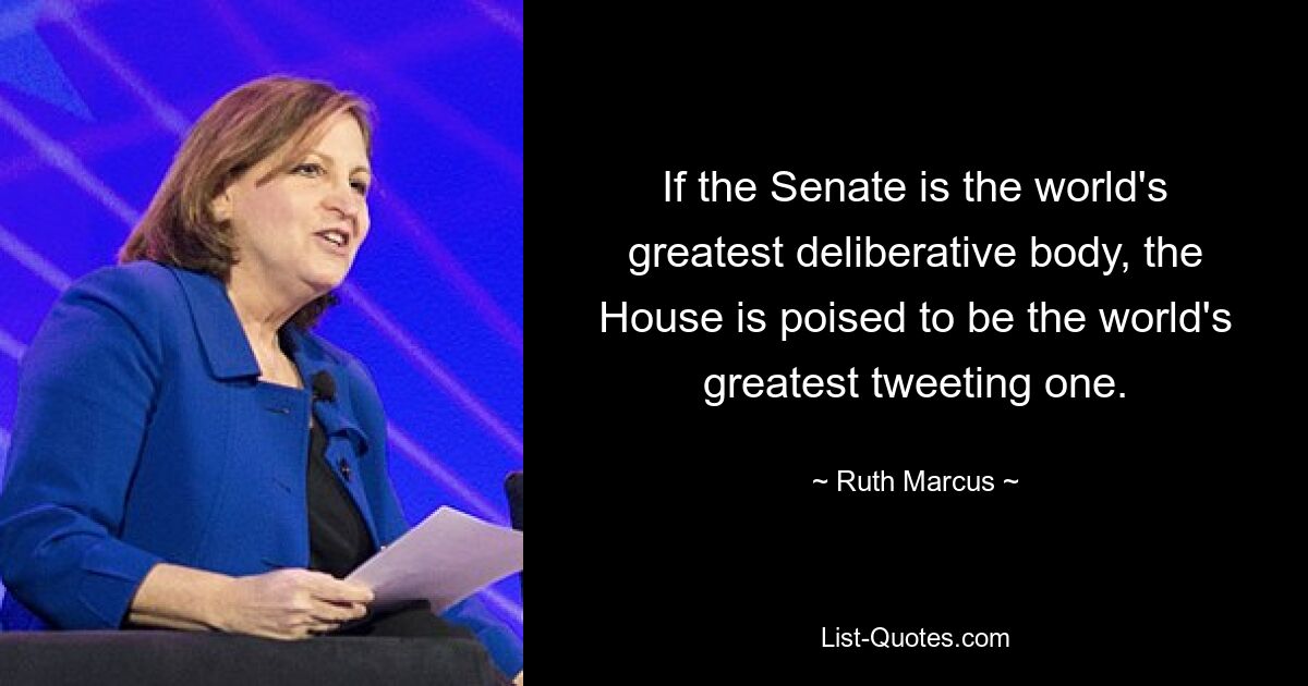 If the Senate is the world's greatest deliberative body, the House is poised to be the world's greatest tweeting one. — © Ruth Marcus