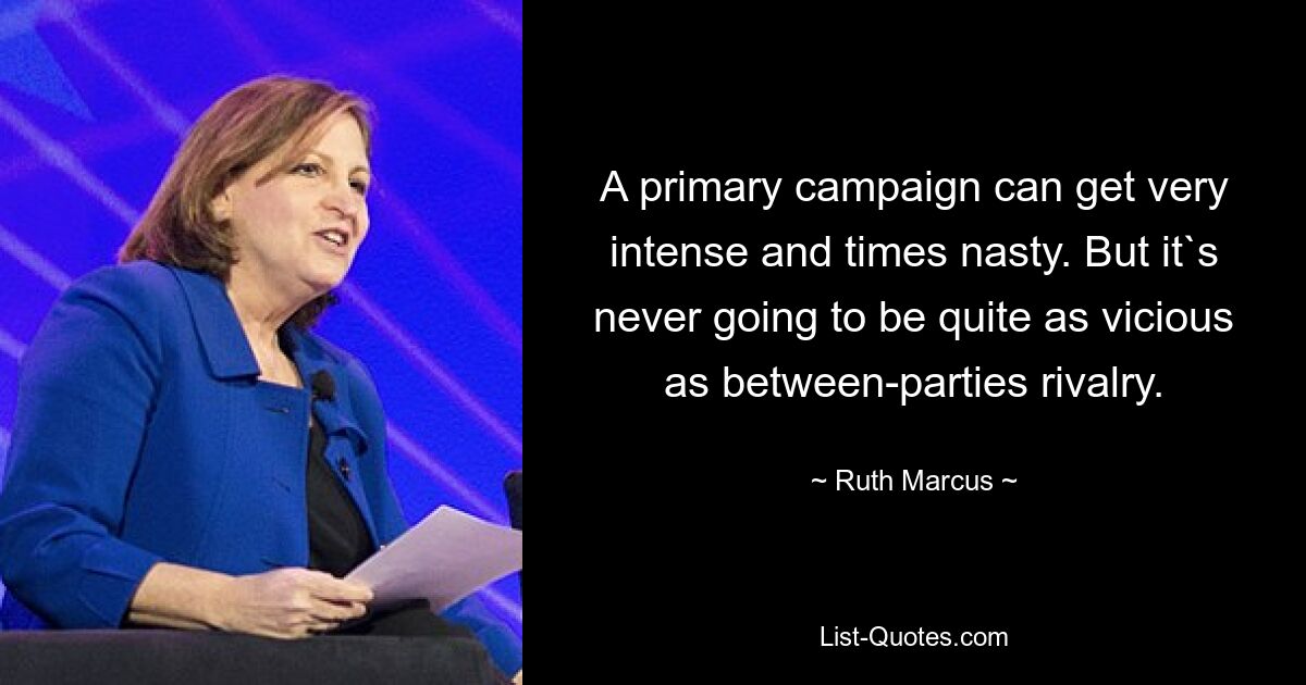 A primary campaign can get very intense and times nasty. But it`s never going to be quite as vicious as between-parties rivalry. — © Ruth Marcus