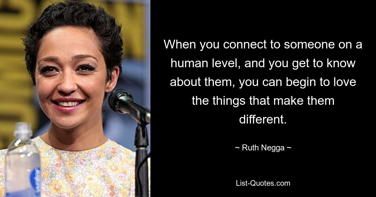 When you connect to someone on a human level, and you get to know about them, you can begin to love the things that make them different. — © Ruth Negga