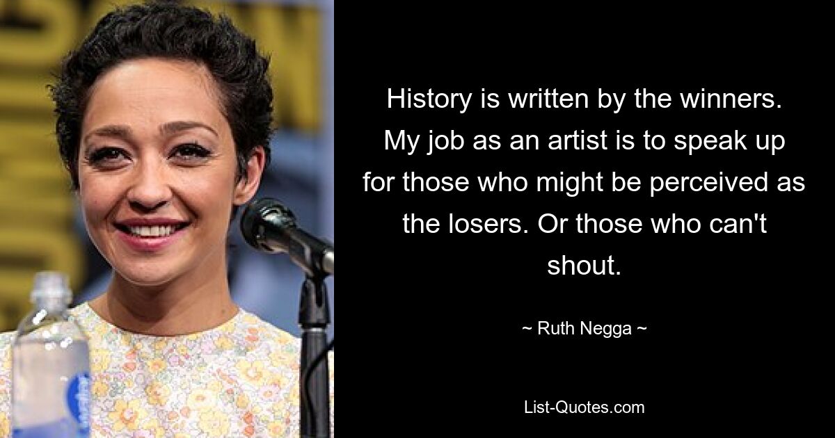 History is written by the winners. My job as an artist is to speak up for those who might be perceived as the losers. Or those who can't shout. — © Ruth Negga