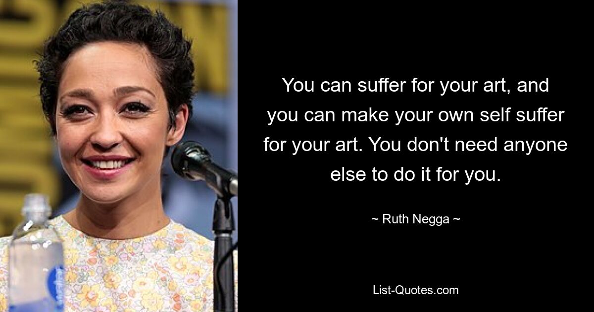 You can suffer for your art, and you can make your own self suffer for your art. You don't need anyone else to do it for you. — © Ruth Negga