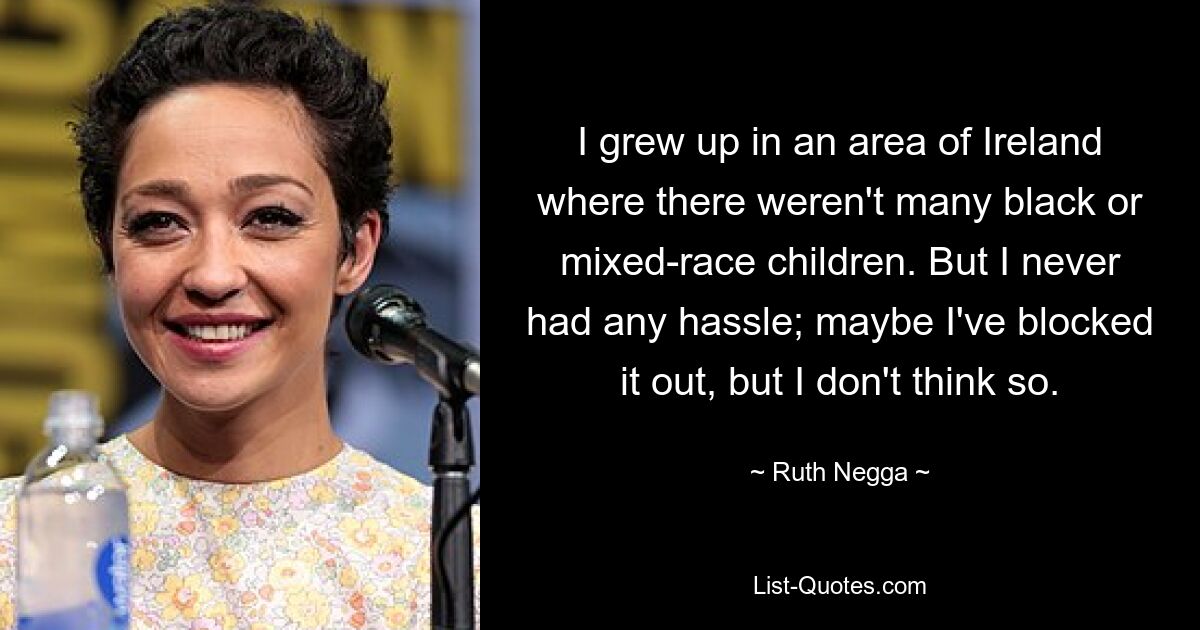 I grew up in an area of Ireland where there weren't many black or mixed-race children. But I never had any hassle; maybe I've blocked it out, but I don't think so. — © Ruth Negga