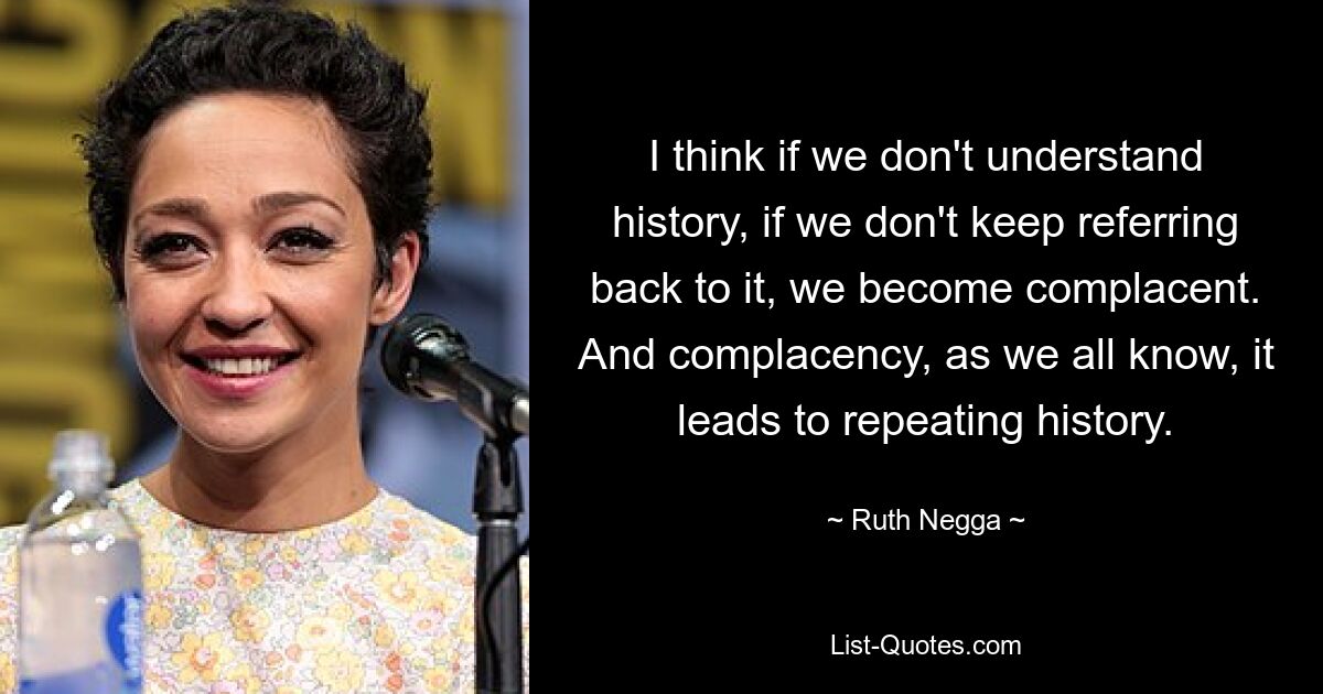 I think if we don't understand history, if we don't keep referring back to it, we become complacent. And complacency, as we all know, it leads to repeating history. — © Ruth Negga