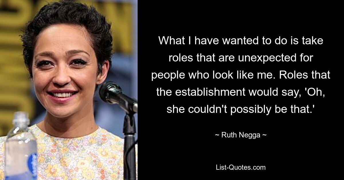 What I have wanted to do is take roles that are unexpected for people who look like me. Roles that the establishment would say, 'Oh, she couldn't possibly be that.' — © Ruth Negga