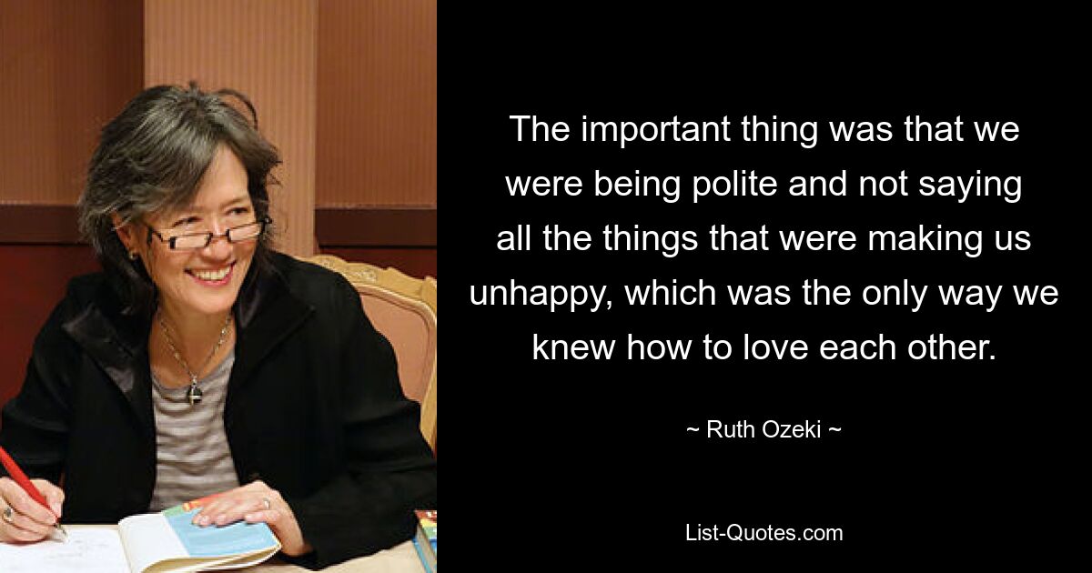 The important thing was that we were being polite and not saying all the things that were making us unhappy, which was the only way we knew how to love each other. — © Ruth Ozeki