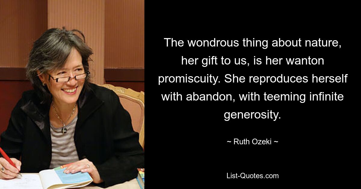 The wondrous thing about nature, her gift to us, is her wanton promiscuity. She reproduces herself with abandon, with teeming infinite generosity. — © Ruth Ozeki