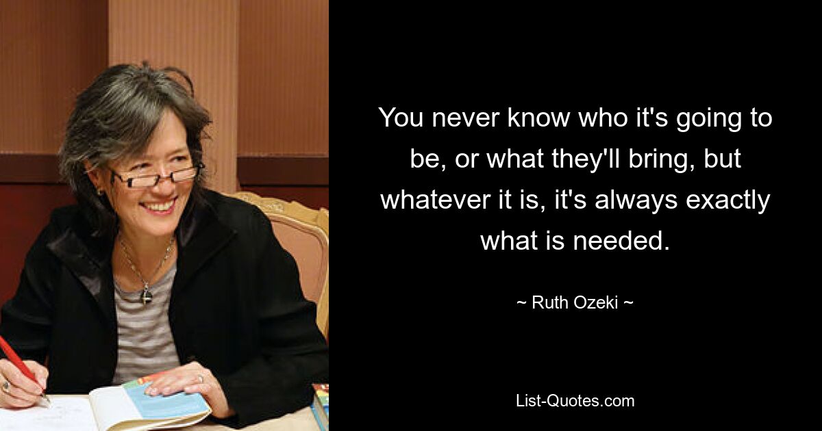 You never know who it's going to be, or what they'll bring, but whatever it is, it's always exactly what is needed. — © Ruth Ozeki