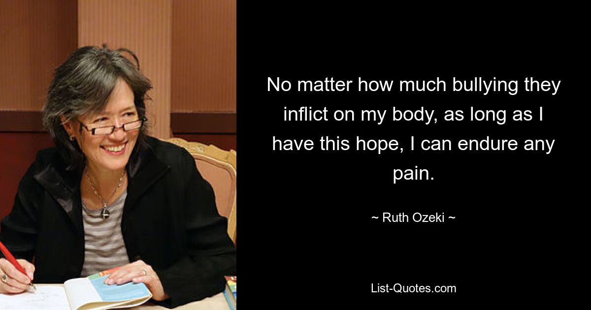 No matter how much bullying they inflict on my body, as long as I have this hope, I can endure any pain. — © Ruth Ozeki