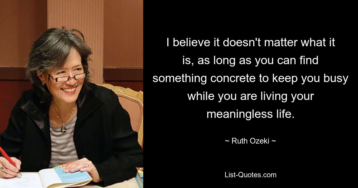 I believe it doesn't matter what it is, as long as you can find something concrete to keep you busy while you are living your meaningless life. — © Ruth Ozeki