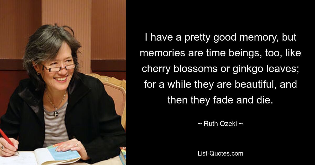 I have a pretty good memory, but memories are time beings, too, like cherry blossoms or ginkgo leaves; for a while they are beautiful, and then they fade and die. — © Ruth Ozeki