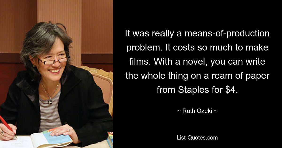 It was really a means-of-production problem. It costs so much to make films. With a novel, you can write the whole thing on a ream of paper from Staples for $4. — © Ruth Ozeki