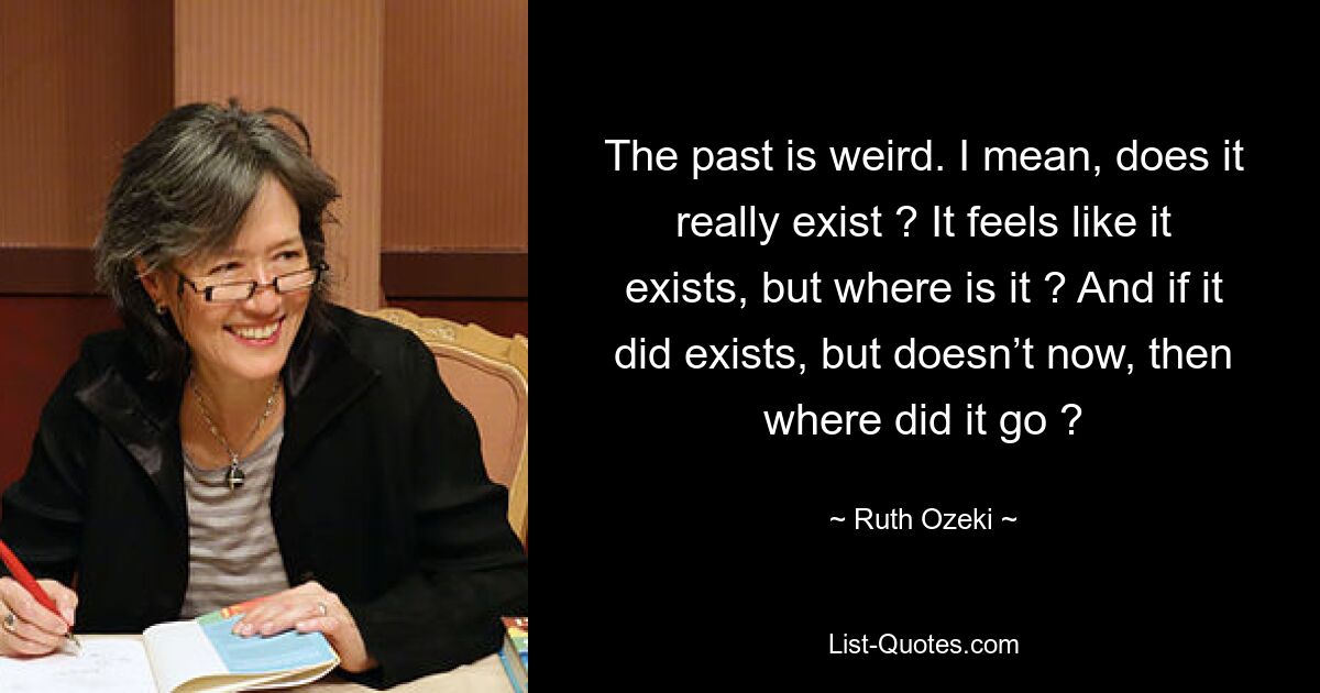 The past is weird. I mean, does it really exist ? It feels like it exists, but where is it ? And if it did exists, but doesn’t now, then where did it go ? — © Ruth Ozeki