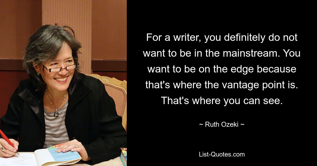 For a writer, you definitely do not want to be in the mainstream. You want to be on the edge because that's where the vantage point is. That's where you can see. — © Ruth Ozeki