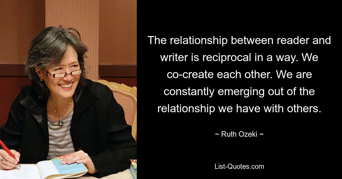 The relationship between reader and writer is reciprocal in a way. We co-create each other. We are constantly emerging out of the relationship we have with others. — © Ruth Ozeki