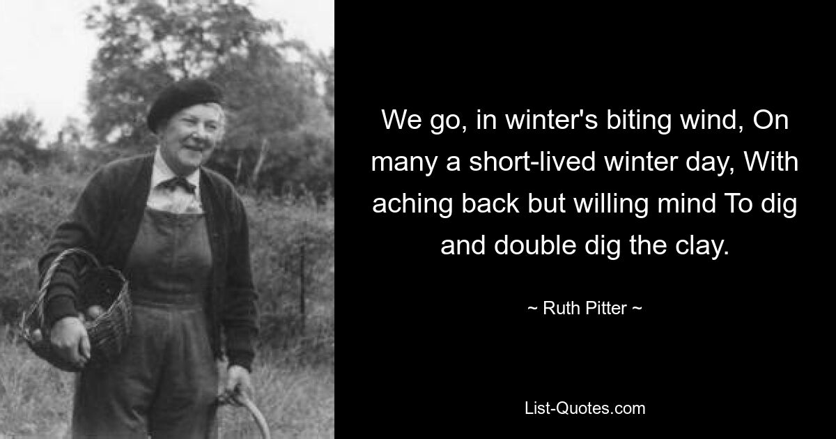 We go, in winter's biting wind, On many a short-lived winter day, With aching back but willing mind To dig and double dig the clay. — © Ruth Pitter