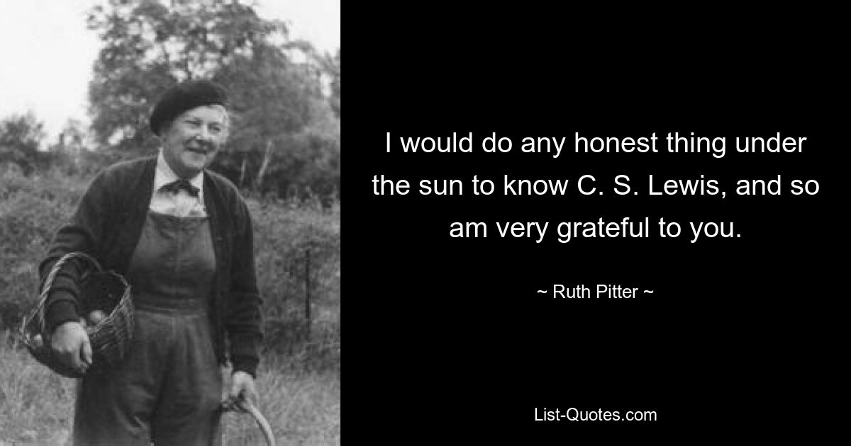 I would do any honest thing under the sun to know C. S. Lewis, and so am very grateful to you. — © Ruth Pitter