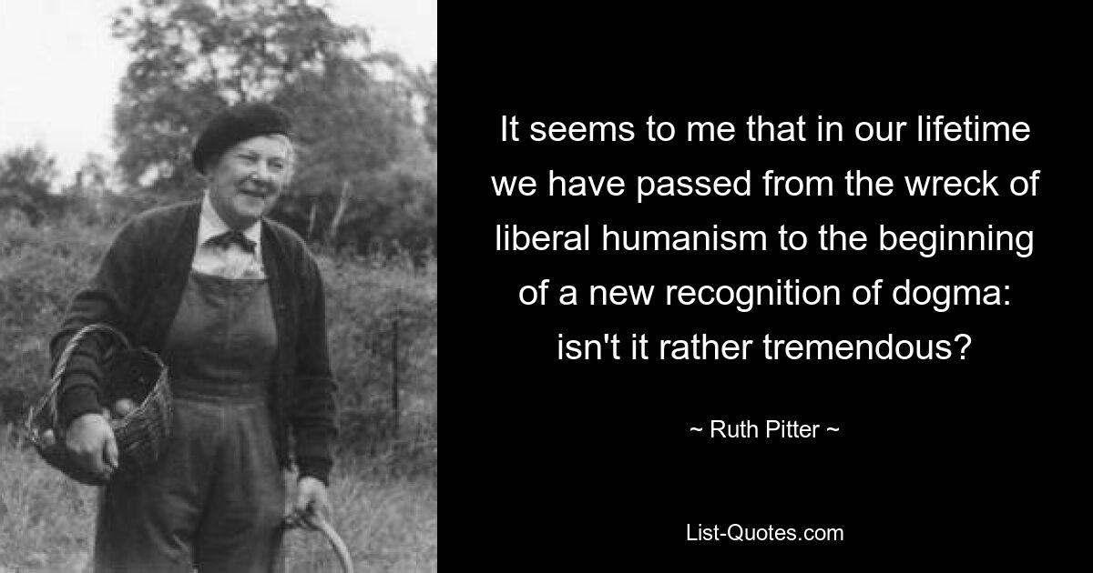 It seems to me that in our lifetime we have passed from the wreck of liberal humanism to the beginning of a new recognition of dogma: isn't it rather tremendous? — © Ruth Pitter